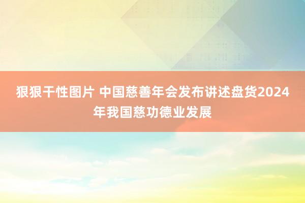 狠狠干性图片 中国慈善年会发布讲述盘货2024年我国慈功德业发展