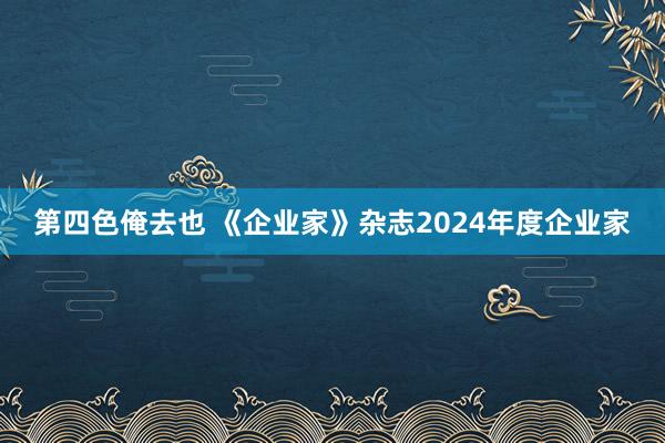 第四色俺去也 《企业家》杂志2024年度企业家