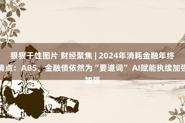 狠狠干性图片 财经聚焦 | 2024年消耗金融年终清点：ABS、金融债依然为“要道词” AI赋能执续加强