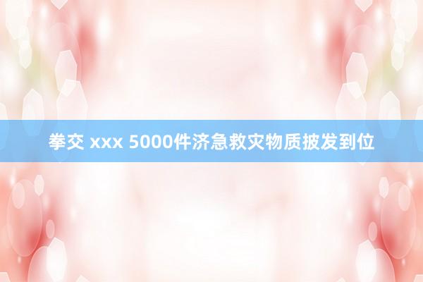 拳交 xxx 5000件济急救灾物质披发到位