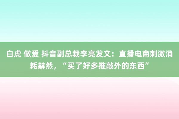 白虎 做爱 抖音副总裁李亮发文：直播电商刺激消耗赫然，“买了好多推敲外的东西”