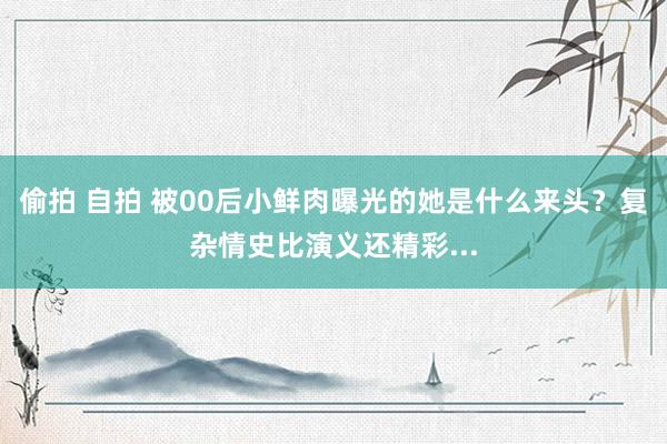 偷拍 自拍 被00后小鲜肉曝光的她是什么来头？复杂情史比演义还精彩...