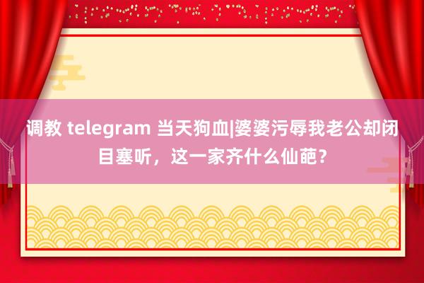 调教 telegram 当天狗血|婆婆污辱我老公却闭目塞听，这一家齐什么仙葩？