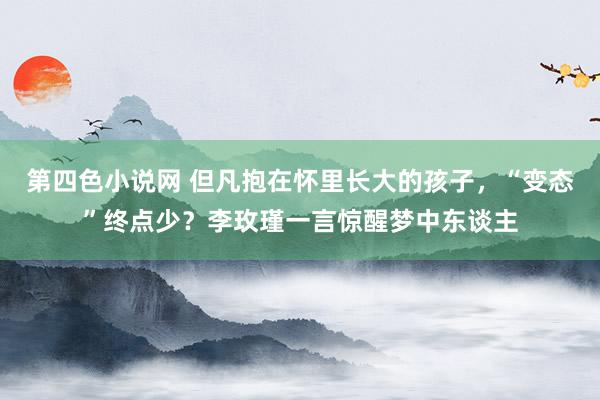 第四色小说网 但凡抱在怀里长大的孩子，“变态”终点少？李玫瑾一言惊醒梦中东谈主