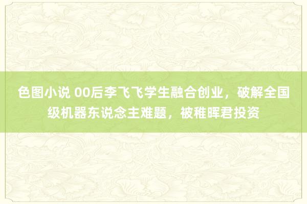 色图小说 00后李飞飞学生融合创业，破解全国级机器东说念主难题，被稚晖君投资