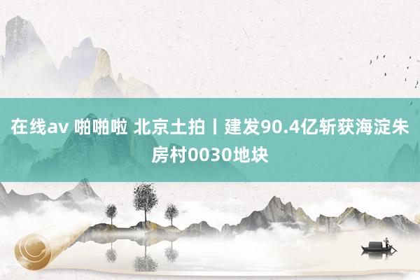 在线av 啪啪啦 北京土拍丨建发90.4亿斩获海淀朱房村0030地块