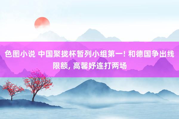 色图小说 中国聚拢杯暂列小组第一! 和德国争出线限额， 高馨妤连打两场