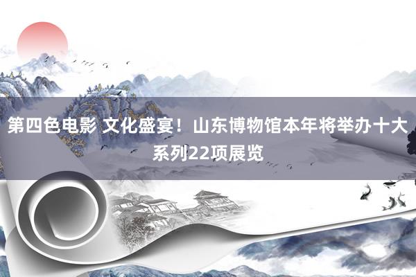 第四色电影 文化盛宴！山东博物馆本年将举办十大系列22项展览