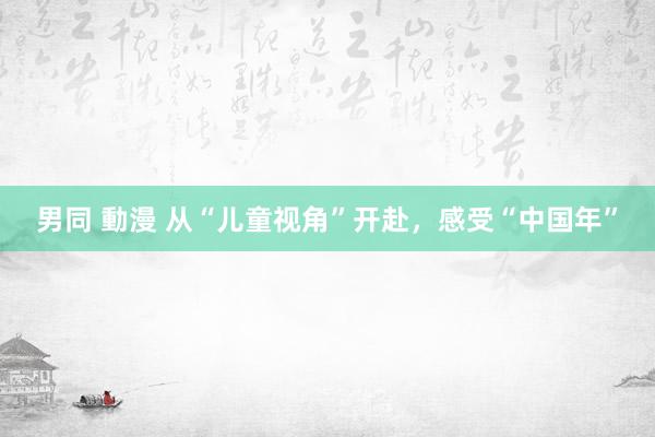 男同 動漫 从“儿童视角”开赴，感受“中国年”