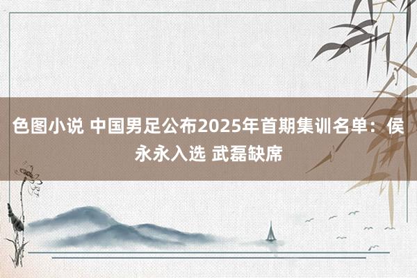 色图小说 中国男足公布2025年首期集训名单：侯永永入选 武磊缺席