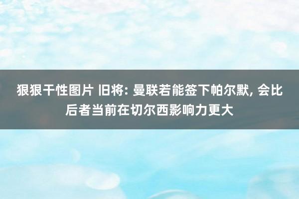 狠狠干性图片 旧将: 曼联若能签下帕尔默， 会比后者当前在切尔西影响力更大