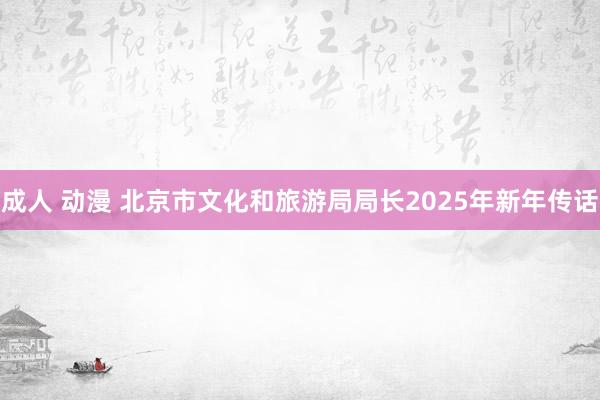 成人 动漫 北京市文化和旅游局局长2025年新年传话