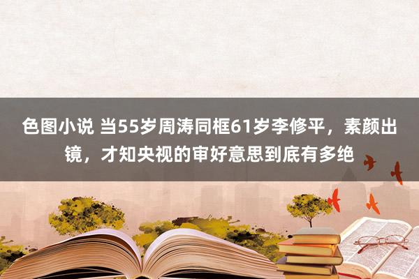 色图小说 当55岁周涛同框61岁李修平，素颜出镜，才知央视的审好意思到底有多绝