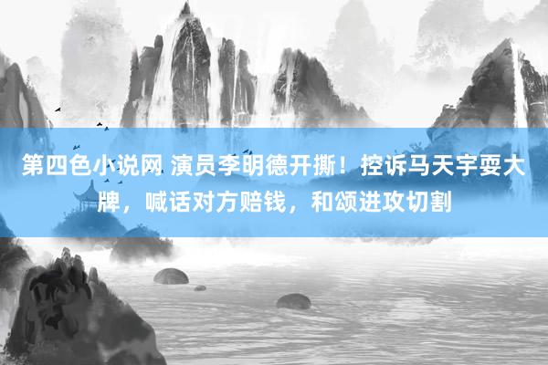 第四色小说网 演员李明德开撕！控诉马天宇耍大牌，喊话对方赔钱，和颂进攻切割