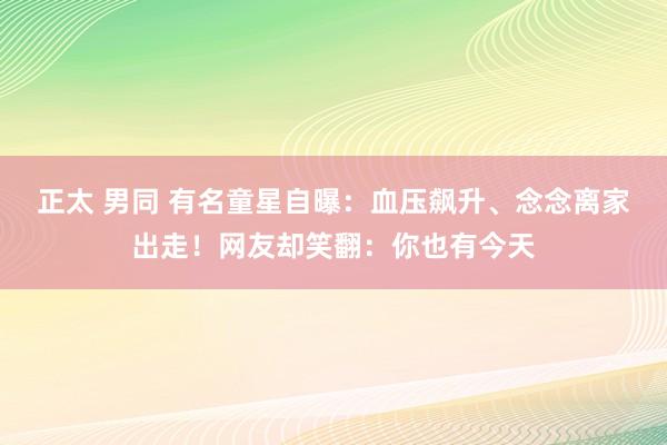 正太 男同 有名童星自曝：血压飙升、念念离家出走！网友却笑翻：你也有今天