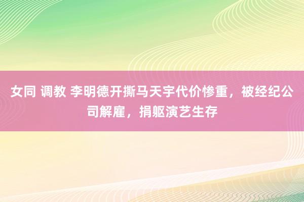 女同 调教 李明德开撕马天宇代价惨重，被经纪公司解雇，捐躯演艺生存