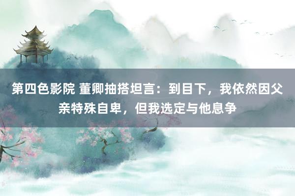 第四色影院 董卿抽搭坦言：到目下，我依然因父亲特殊自卑，但我选定与他息争