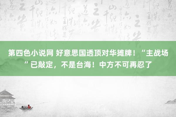 第四色小说网 好意思国透顶对华摊牌！“主战场”已敲定，不是台海！中方不可再忍了