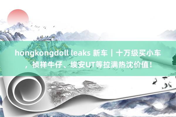 hongkongdoll leaks 新车｜十万级买小车，祯祥牛仔、埃安UT等拉满热沈价值！