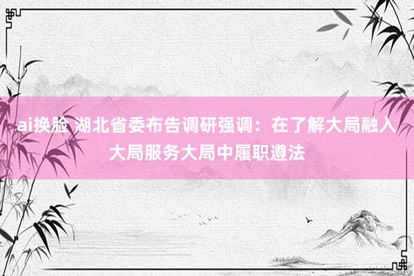 ai换脸 湖北省委布告调研强调：在了解大局融入大局服务大局中履职遵法