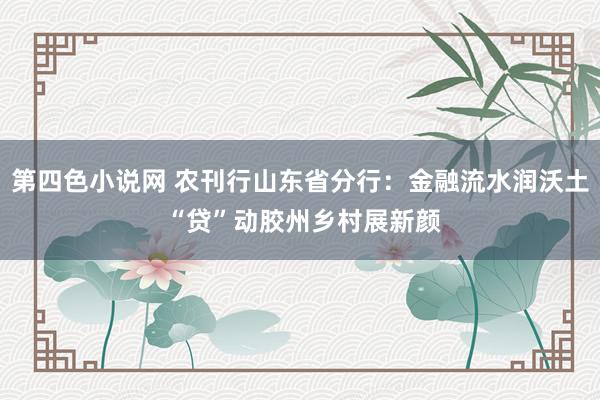 第四色小说网 农刊行山东省分行：金融流水润沃土 “贷”动胶州乡村展新颜