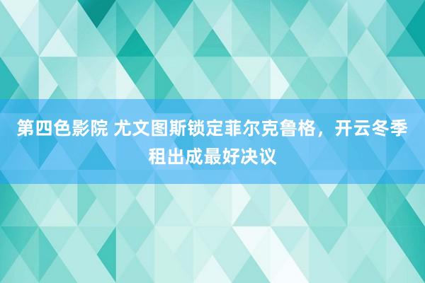 第四色影院 尤文图斯锁定菲尔克鲁格，开云冬季租出成最好决议