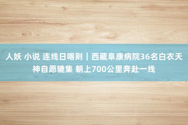 人妖 小说 连线日喀则｜西藏阜康病院36名白衣天神自愿辘集 朝上700公里奔赴一线