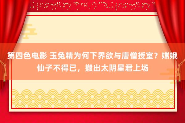 第四色电影 玉兔精为何下界欲与唐僧授室？嫦娥仙子不得已，搬出太阴星君上场