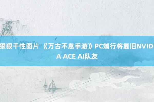 狠狠干性图片 《万古不息手游》PC端行将复旧NVIDIA ACE AI队友