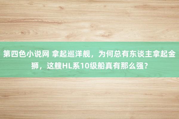 第四色小说网 拿起巡洋舰，为何总有东谈主拿起金狮，这艘HL系10级船真有那么强？