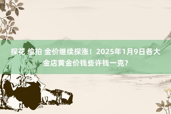 探花 偷拍 金价继续探涨！2025年1月9日各大金店黄金价钱些许钱一克？