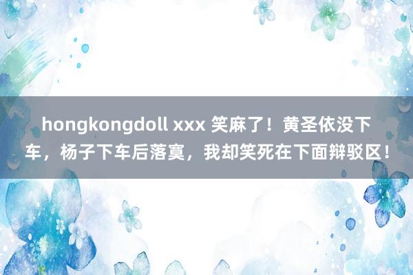 hongkongdoll xxx 笑麻了！黄圣依没下车，杨子下车后落寞，我却笑死在下面辩驳区！