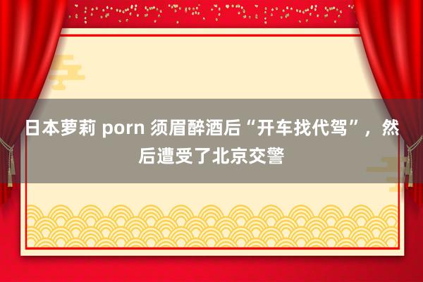 日本萝莉 porn 须眉醉酒后“开车找代驾”，然后遭受了北京交警