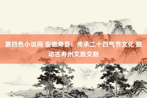 第四色小说网 安徽寿县：传承二十四气节文化 鼓动古寿州文旅交融