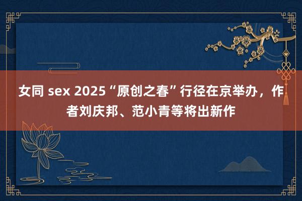 女同 sex 2025“原创之春”行径在京举办，作者刘庆邦、范小青等将出新作