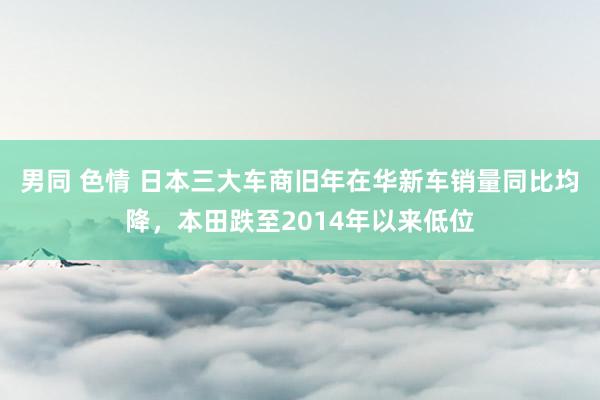 男同 色情 日本三大车商旧年在华新车销量同比均降，本田跌至2014年以来低位