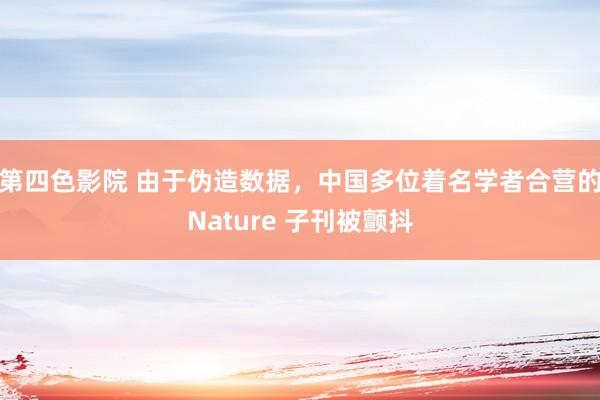 第四色影院 由于伪造数据，中国多位着名学者合营的Nature 子刊被颤抖