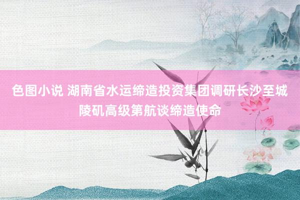 色图小说 湖南省水运缔造投资集团调研长沙至城陵矶高级第航谈缔造使命