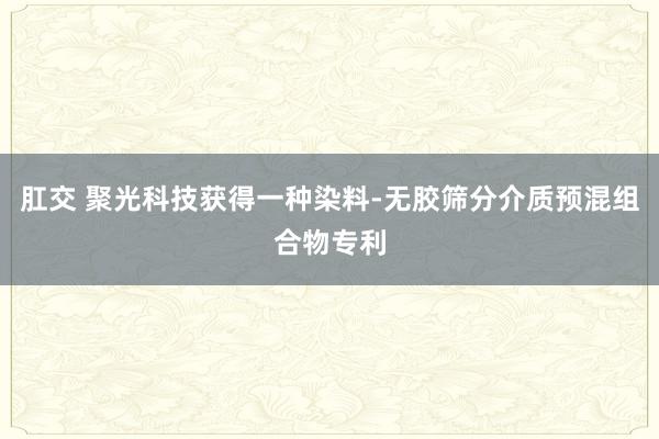 肛交 聚光科技获得一种染料-无胶筛分介质预混组合物专利