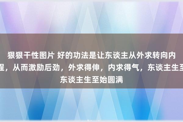 狠狠干性图片 好的功法是让东谈主从外求转向内求的流程，从而激励后劲，外求得伸，内求得气，东谈主生至始圆满