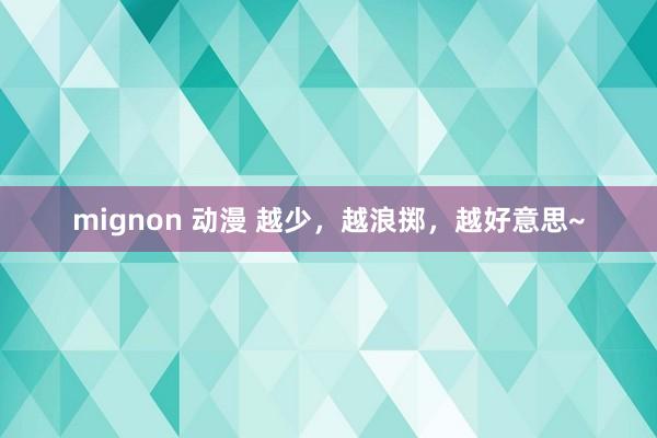 mignon 动漫 越少，越浪掷，越好意思~