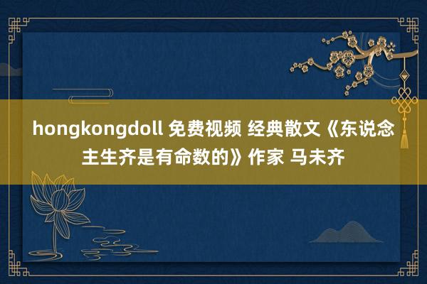 hongkongdoll 免费视频 经典散文《东说念主生齐是有命数的》作家 马未齐