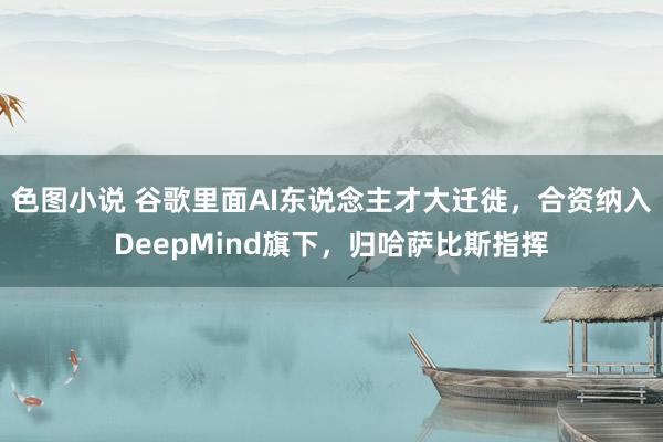 色图小说 谷歌里面AI东说念主才大迁徙，合资纳入DeepMind旗下，归哈萨比斯指挥