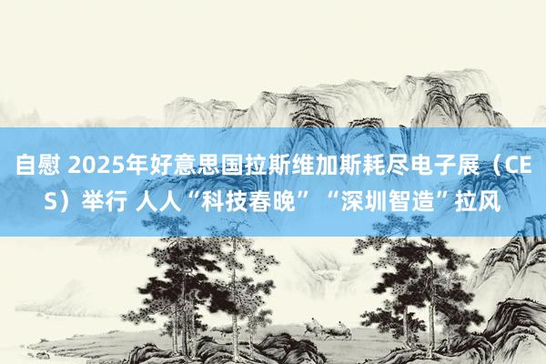 自慰 2025年好意思国拉斯维加斯耗尽电子展（CES）举行 人人“科技春晚” “深圳智造”拉风