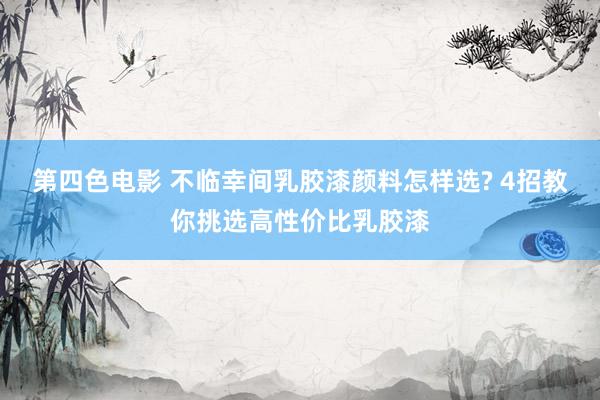 第四色电影 不临幸间乳胶漆颜料怎样选? 4招教你挑选高性价比乳胶漆