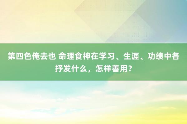 第四色俺去也 命理食神在学习、生涯、功绩中各抒发什么，怎样善用？