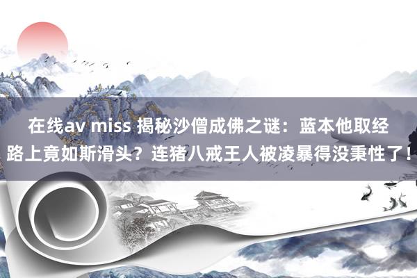 在线av miss 揭秘沙僧成佛之谜：蓝本他取经路上竟如斯滑头？连猪八戒王人被凌暴得没秉性了！