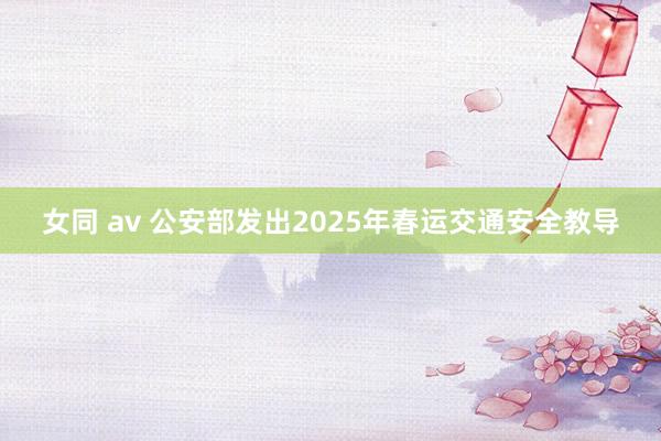 女同 av 公安部发出2025年春运交通安全教导