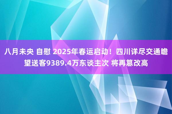 八月未央 自慰 2025年春运启动！四川详尽交通瞻望送客9389.4万东谈主次 将再篡改高