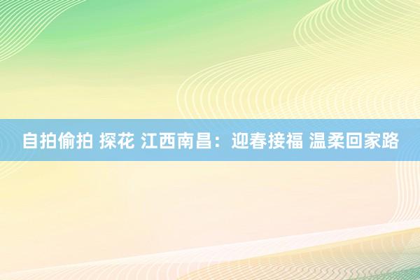 自拍偷拍 探花 江西南昌：迎春接福 温柔回家路